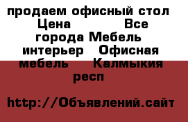 продаем офисный стол › Цена ­ 3 600 - Все города Мебель, интерьер » Офисная мебель   . Калмыкия респ.